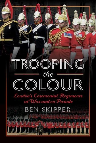 Trooping the Colour, London's Ceremonial Regiments at War and on Parade - By Ben Skipper